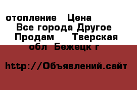 отопление › Цена ­ 50 000 - Все города Другое » Продам   . Тверская обл.,Бежецк г.